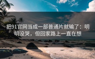 把91官网当成一部普通片就输了：明明没哭，但回家路上一直在想