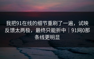 我把91在线的细节重刷了一遍，试映反馈太两极，最终只能折中｜91网0那条线更明显