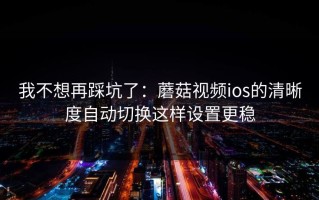 我不想再踩坑了：蘑菇视频ios的清晰度自动切换这样设置更稳