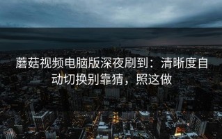 蘑菇视频电脑版深夜刷到：清晰度自动切换别靠猜，照这做