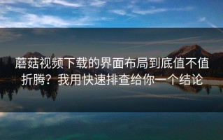 蘑菇视频下载的界面布局到底值不值折腾？我用快速排查给你一个结论