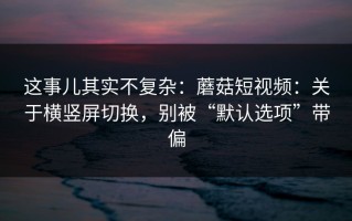 这事儿其实不复杂：蘑菇短视频：关于横竖屏切换，别被“默认选项”带偏