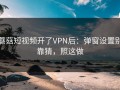 蘑菇短视频开了VPN后：弹窗设置别靠猜，照这做