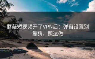 蘑菇短视频开了VPN后：弹窗设置别靠猜，照这做