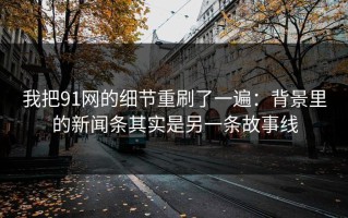我把91网的细节重刷了一遍：背景里的新闻条其实是另一条故事线