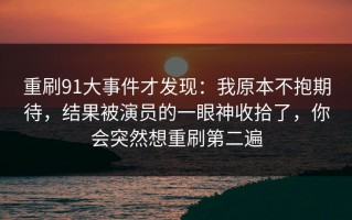 重刷91大事件才发现：我原本不抱期待，结果被演员的一眼神收拾了，你会突然想重刷第二遍