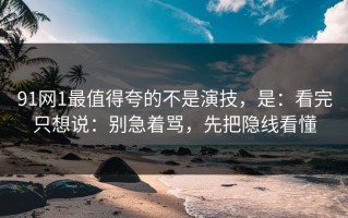 91网1最值得夸的不是演技，是：看完只想说：别急着骂，先把隐线看懂