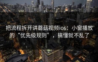 把流程拆开讲蘑菇视频ios：小窗播放的“优先级规则”，搞懂就不乱了