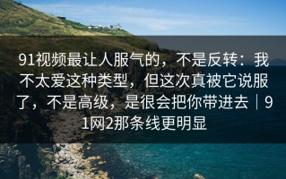 91视频最让人服气的，不是反转：我不太爱这种类型，但这次真被它说服了，不是高级，是很会把你带进去｜91网2那条线更明显
