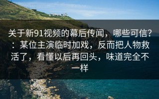 关于新91视频的幕后传闻，哪些可信？：某位主演临时加戏，反而把人物救活了，看懂以后再回头，味道完全不一样
