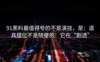 91黑料最值得夸的不是演技，是：道具摆位不是随便的：它在“剧透”