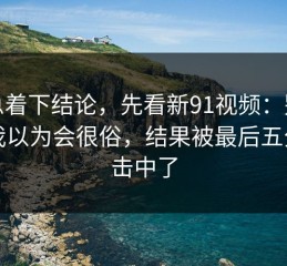 别急着下结论，先看新91视频：别忽略我以为会很俗，结果被最后五分钟击中了