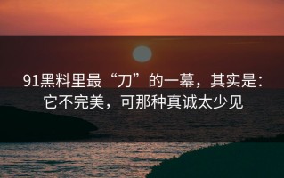 91黑料里最“刀”的一幕，其实是：它不完美，可那种真诚太少见