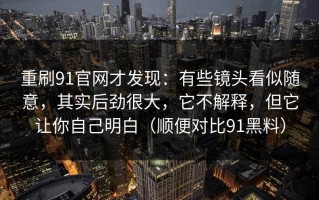 重刷91官网才发现：有些镜头看似随意，其实后劲很大，它不解释，但它让你自己明白（顺便对比91黑料）