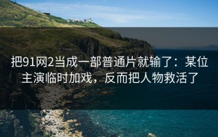 把91网2当成一部普通片就输了：某位主演临时加戏，反而把人物救活了