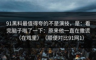 91黑料最值得夸的不是演技，是：看完脑子嗡了一下：原来他一直在撒谎（在戏里）（顺便对比91网1）
