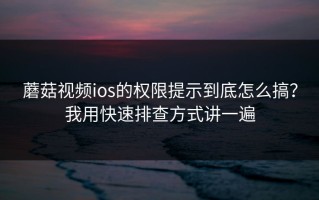 蘑菇视频ios的权限提示到底怎么搞？我用快速排查方式讲一遍
