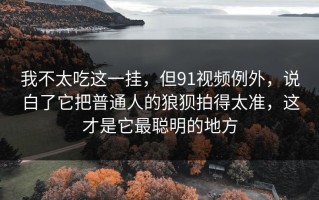 我不太吃这一挂，但91视频例外，说白了它把普通人的狼狈拍得太准，这才是它最聪明的地方