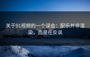 关于91视频的一个误会：配乐并非渲染，而是在反讽