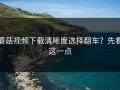蘑菇视频下载清晰度选择翻车？先看这一点