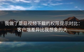 我做了蘑菇视频下载的权限提示对比：客户端差异比我想象的大