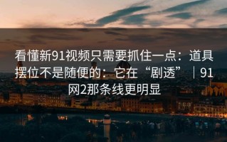 看懂新91视频只需要抓住一点：道具摆位不是随便的：它在“剧透”｜91网2那条线更明显