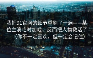 我把91官网的细节重刷了一遍——某位主演临时加戏，反而把人物救活了（你不一定喜欢，但一定会记住）