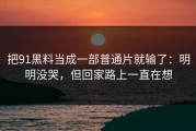 把91黑料当成一部普通片就输了：明明没哭，但回家路上一直在想