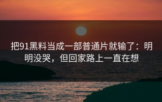 把91黑料当成一部普通片就输了：明明没哭，但回家路上一直在想