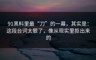 91黑料里最“刀”的一幕，其实是：这段台词太狠了，像从现实里抠出来的