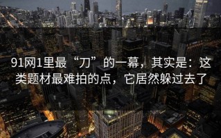 91网1里最“刀”的一幕，其实是：这类题材最难拍的点，它居然躲过去了