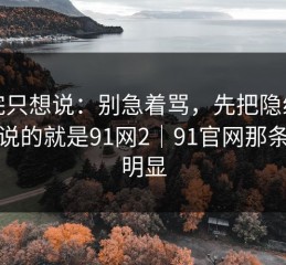 看完只想说：别急着骂，先把隐线看懂：说的就是91网2｜91官网那条线更明显