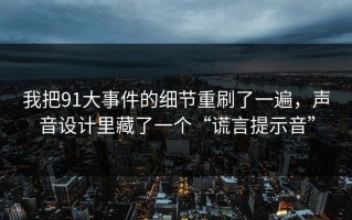 我把91大事件的细节重刷了一遍，声音设计里藏了一个“谎言提示音”