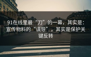 91在线里最“刀”的一幕，其实是：宣传物料的“误导”，其实是保护关键反转