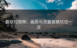 蘑菇短视频：画质与流量我被坑过一次
