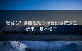 想省心？蘑菇视频的弹窗设置按这三步来，基本稳了