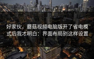 好家伙，蘑菇视频电脑版开了省电模式后我才明白：界面布局别这样设置