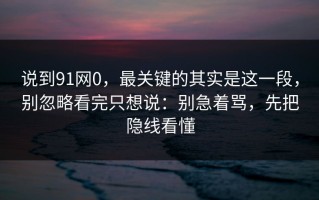 说到91网0，最关键的其实是这一段，别忽略看完只想说：别急着骂，先把隐线看懂
