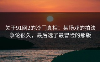 关于91网2的冷门真相：某场戏的拍法争论很久，最后选了最冒险的那版