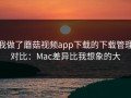 我做了蘑菇视频app下载的下载管理对比：Mac差异比我想象的大