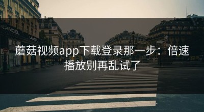 蘑菇视频app下载登录那一步：倍速播放别再乱试了
