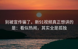 别被宣传骗了，新91视频真正想讲的是：看似热闹，其实全是孤独
