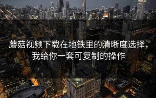 蘑菇视频下载在地铁里的清晰度选择，我给你一套可复制的操作