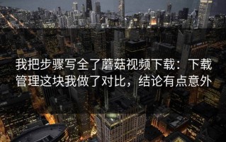 我把步骤写全了蘑菇视频下载：下载管理这块我做了对比，结论有点意外