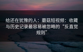 给还在犹豫的人：蘑菇短视频：收藏与历史记录最容易被忽略的“反直觉规则”