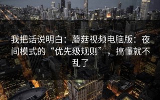 我把话说明白：蘑菇视频电脑版：夜间模式的“优先级规则”，搞懂就不乱了