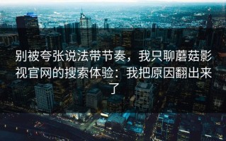 别被夸张说法带节奏，我只聊蘑菇影视官网的搜索体验：我把原因翻出来了