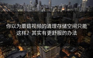 你以为蘑菇视频的清理存储空间只能这样？其实有更舒服的办法