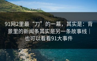 91网2里最“刀”的一幕，其实是：背景里的新闻条其实是另一条故事线｜也可以看看91大事件