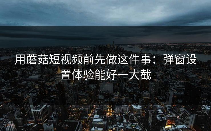 用蘑菇短视频前先做这件事：弹窗设置体验能好一大截